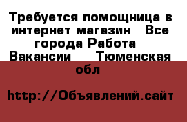 Требуется помощница в интернет-магазин - Все города Работа » Вакансии   . Тюменская обл.